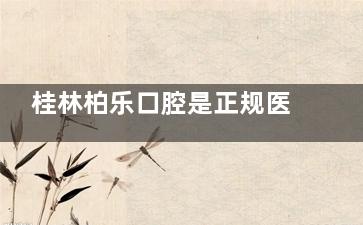 桂林柏乐口腔是正规医院吗？是的！在线查资质|医生团队|擅长项目|收费标准|患者评价！